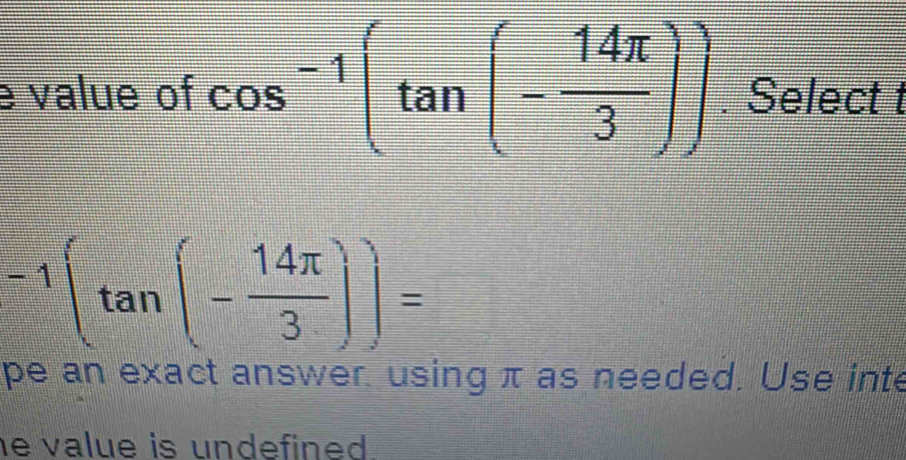 value of cos^(-1)(tan (- 14π /3 )). Select t
-1(tan (- 14π /3 ))=
pe an exact answer. using π as needed. Use inte 
e value is undefined .