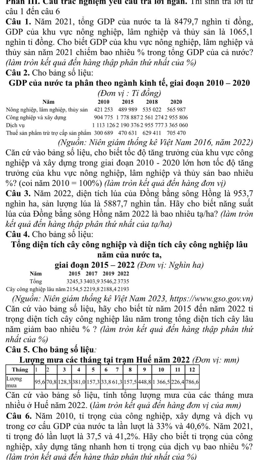 Phân 1II. Cầu trác nghiệm yếu cầu tra lới ngàn. Thí sinh trả lới từ
câu 1 đến câu 6
Câu 1. Năm 2021, tổng GDP của nước ta là 8479,7 nghìn ti đồng,
GDP của khu vực nông nghiệp, lâm nghiệp và thủy sản là 1065,1
nghìn tỉ đồng. Cho biết GDP của khu vực nông nghiệp, lâm nghiệp và
thủy sản năm 2021 chiểm bao nhiêu % trong tổng GDP của cả nước?
(làm tròn kết quả đến hàng thập phân thứ nhất của %)
Câu 2. Cho bảng số liệu:
GDP của nước ta phân theo ngành kinh tế, giai đoạn 2010 - 2020
(Đơn vị : Tỉ đồng)
Năm 2010 2015 2018 2020
Nông nghiệp, lâm nghiệp, thủy sản 421 253 489 989 535 022 565 987
Công nghiệp và xây dựng 904 775 1 778 887 2 561 274 2 955 806
Dịch vụ 1 113 126 2 190 376 2 955 777 3 365 060
Thuế sản phẩm trừ trợ cấp sản phẩm 300 689 470 631 629 411 705 470
(Nguồn: Niên giám thống kê Việt Nam 2016, năm 2022)
Căn cứ vào bảng số liệu, cho biết tốc độ tăng trưởng của khu vực công
nghiệp và xây dựng trong giai đoạn 2010 - 2020 lớn hơn tốc độ tăng
trưởng của khu vực nông nghiệp, lâm nghiệp và thủy sản bao nhiêu
%? (coi năm 2010=100% ) (làm tròn kết quả đến hàng đơn vị)
Câu 3. Năm 2022, diện tích lúa của Đồng bằng sông Hồng là 953,7
nghìn ha, sản lượng lúa là 5887,7 nghìn tấn. Hãy cho biết năng suất
lúa của Đồng bằng sông Hồng năm 2022 là bao nhiêu tạ/ha? (làm tròn
kết quả đến hàng thập phân thứ nhất của tạ/ha)
Câu 4. Cho bảng số liệu:
Tổng diện tích cây công nghiệp và diện tích cây công nghiệp lâu
năm của nước ta,
giai đoạn 2015 - 2022 (Đơn vị: Nghìn ha)
Năm 2015 2017 2019 2022
Tổng 3245,3 3403,9 3546,2 3735
Cây công nghiệp lâu năm 2154,5 2219,8 2188,4 2193
(Nguồn: Niên giám thống kê Việt Nam 2023, https://www.gso.gov.vn)
Căn cứ vào bảng số liệu, hãy cho biết từ năm 2015 đến năm 2022 tiỉ
trọng diện tích cây công nghiệp lâu năm trong tổng diện tích cây lâu
năm giảm bao nhiêu % ? (làm tròn kết quả đến hàng thập phân thứ
nhất của %)
Câu 5. Cho bảng số liệu:
Lượng mưa các tháng tại trạm Huế năm 2022 (Đơn vị: mm)
Căn cứ vào bảng số liệu, tính tổng lượng mưa của các tháng mưa
nhiều ở Huế năm 2022. (làm tròn kết quả đến hàng đơn vị của mm)
Câu 6. Năm 2010, tỉ trọng của công nghiệp, xây dựng và dịch vụ
trong cơ cấu GDP của nước ta lần lượt là 33% và 40,6%. Năm 2021,
ti trọng đó lần lượt là 37,5 và 41,2%. Hãy cho biết tỉ trọng của công
nghiệp, xây dựng tăng nhanh hơn tỉ trọng của dịch vụ bao nhiêu %?
(làm tròn kết quả đến hàng thập phân thứ nhất của %)