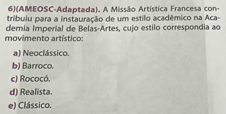 6)(AMEOSC-Adaptada). A Missão Artística Francesa con-
tribuiu para a instauração de um estilo acadêmico na Aca-
demia Imperial de Belas-Artes, cujo estilo correspondia ao
movimento artístico:
a) Neoclássico.
b) Barroco.
c) Rococó.
d) Realista.
e) Clássico.