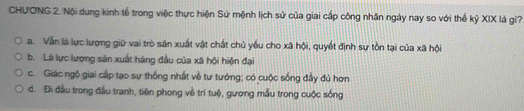 CHUONG 2. Nội dung kinh tế trong việc thực hiện Sứ mệnh lịch sử của giai cấp công nhân ngày nay so với thế kỷ XIX là gì?
a. Vẫn là lực lượng giữ vai trò sản xuất vật chất chủ yếu cho xã hội, quyết định sự tồn tại của xã hội
b. Là lực lượng sản xuất hàng đầu của xã hội hiện đại
c. Giác ngộ giai cấp tạo sự thống nhất về tư tưởng; có cuộc sống đầy đủ hơn
d. Đi đầu trong đấu tranh, tiên phong về trí tuệ, gương mẫu trong cuộc sống