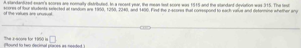 A standardized exam's scores are normally distributed. In a recent year, the mean test score was 1515 and the standard deviation was 315. The test 
scores of four students selected at random are 1950, 1250, 2240, and 1400. Find the z-scores that correspond to each value and determine whether any 
of the values are unusual. 
The z-score for 1950 is □. 
(Round to two decimal places as needed.)