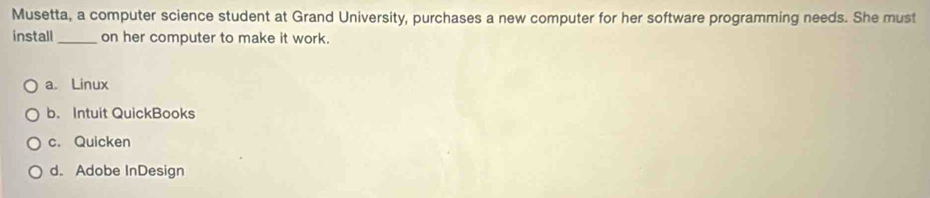 Musetta, a computer science student at Grand University, purchases a new computer for her software programming needs. She must
install _on her computer to make it work.
a. Linux
b. Intuit QuickBooks
c. Quicken
d. Adobe InDesign