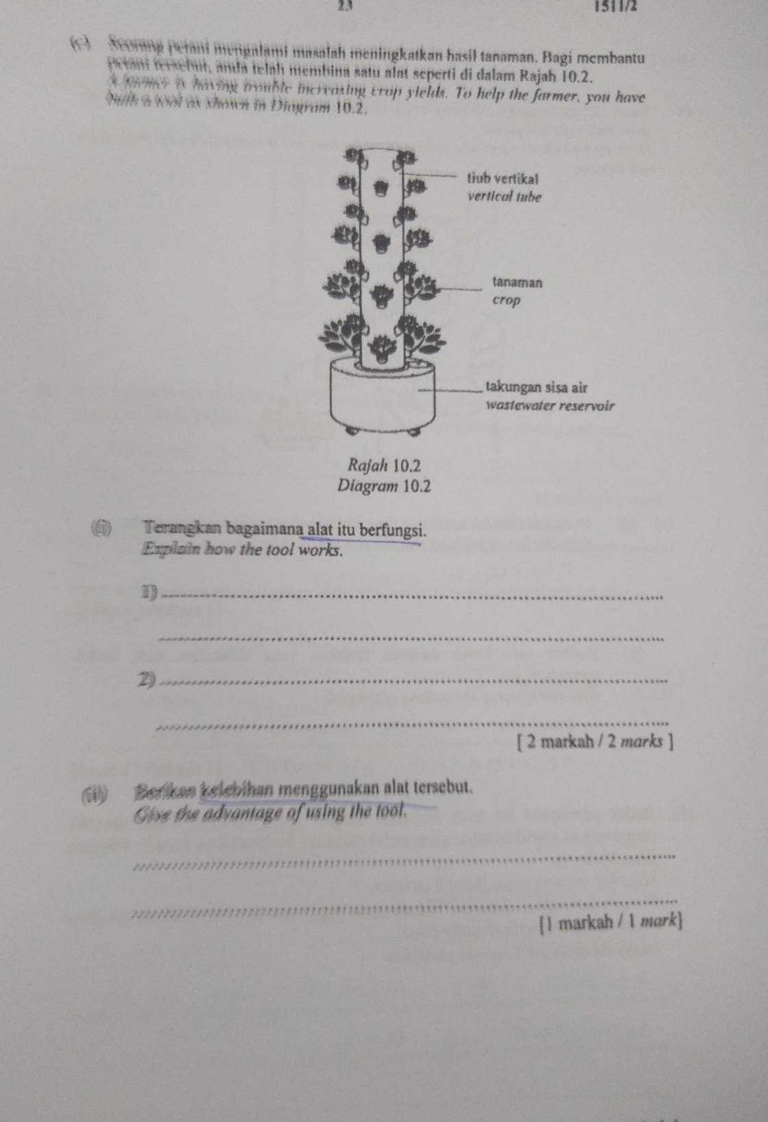 23 1511/2 
() Seorang perani mengalami masalah meningkatkan hasil tanaman. Bagi membantu 
Peran fersebut, anda telah membina satu alat seperti di dalam Rajah 10.2. 
* faer is having trouble increasing crop yields. To help the farmer, you have 
bith a wool as shown in Diagram 10.2. 
D Terangkan bagaimana alat itu berfungsi. 
Explain how the tool works. 
1)_ 
_ 
2)_ 
_ 
[ 2 markah / 2 mɑrks ] 
Berikan kelebihan menggunakan alat tersebut. 
Give the advantage of using the tool. 
_ 
_ 
[l markah / 1 mark