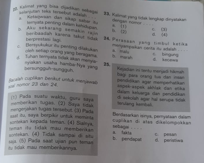 Kalimat yang bisa dijadikan sebagai 23. Kalimat yang tidak lengkap dinyatakan
kelanjutan teks tersebut adalah . . . dengan nomor . . . .
a. Ketaqwaan dan sikap sabar itu a. (1)
ternyata penting dalam kehidupan.
b、 Aku sekarang semakin rajin b. (2) c. (3) d. (4)
beribaadah karena takut tidak 24. Perasaan yang timbul ketika
berprestasi lagi.
menyampaikan cerita itu adalah . . . .
c. Bersyukukur itu penting dilakukan a. malu c. bingung
oleh setiap orang yang beragama. b. marah d. kecewa
d. Tuhan ternyata tidak akan menyia- 25.
nyiakan usaha hamba-Nya yang Kejadian ini tentu menjadi hikmah
bersungguh-sungguh. bagi para orang tua dan insan
Bacalah cuplikan berikut untuk menjawab pendidikan agar memperhatikan
soal nomor 23 dan 24.
aspek-aspek akhlak dan etika
dalam keluarga dan pendidikan
(1) Pada suatu waktu, guru saya di sekolah agar hal serupa tidak
memberikan tugas. (2) Saya tidak terulang kembali.
mengerjakan tugas tersebut. (3) Pada Berdasarkan isinya, pernyataan dalam
saat itu, saya berpikir untuk meminta cuplikan di atas dikelompokkan 
sontekan kepada teman. (4) Sialnya, sebagai . . . .
teman itu tidak mau memberikan a. fakta c. pesan
sontekan. (4) Tidak sampai di situ b. pendapat d. peristiwa
saja. (5) Pada saat ujian pun teman
itu tidak mau memberikannya.