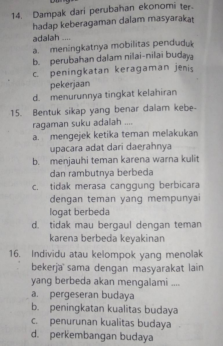 Dampak dari perubahan ekonomi ter-
hadap keberagaman dalam masyarakat
adalah ....
a. meningkatnya mobilitas penduduk
b. perubahan dalam nilai-nilai budaya
c. peningkatan keragaman jenis
pekerjaan
d. menurunnya tingkat kelahiran
15. Bentuk sikap yang benar dalam kebe-
ragaman suku adalah ....
a. mengejek ketika teman melakukan
upacara adat dari daerahnya
b. menjauhi teman karena warna kulit
dan rambutnya berbeda
c. tidak merasa canggung berbicara
dengan teman yang mempunyai
logat berbeda
d. tidak mau bergaul dengan teman
karena berbeda keyakinan
16. Individu atau kelompok yang menolak
bekerja sama dengan masyarakat lain
yang berbeda akan mengalami ....
a. pergeseran budaya
b. peningkatan kualitas budaya
c. penurunan kualitas budaya
d. perkembangan budaya