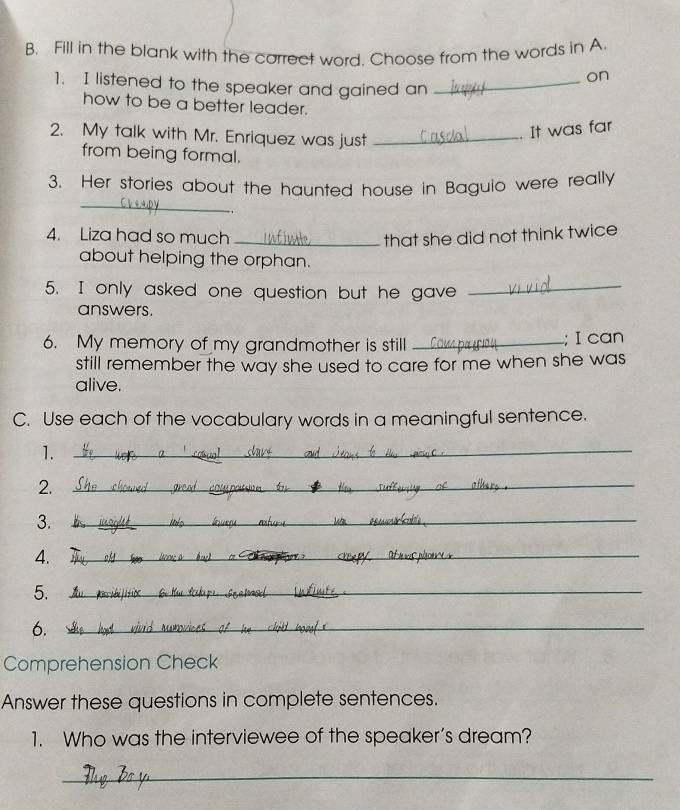 Fill in the blank with the carrect word. Choose from the words in A. 
on 
1. I listened to the speaker and gained an_ 
how to be a better leader. 
2. My talk with Mr. Enriquez was just_ 
. It was far 
from being formal. 
3. Her stories about the haunted house in Baguio were really 
_ 
4. Liza had so much _that she did not think twice 
about helping the orphan. 
5. I only asked one question but he gave_ 
answers. 
6. My memory of my grandmother is still _; I can 
still remember the way she used to care for me when she was 
alive. 
C. Use each of the vocabulary words in a meaningful sentence. 
1._ 
2._ 
3._ 
4. 
_ 
5._ 
6._ 
Comprehension Check 
Answer these questions in complete sentences. 
1. Who was the interviewee of the speaker’s dream? 
_