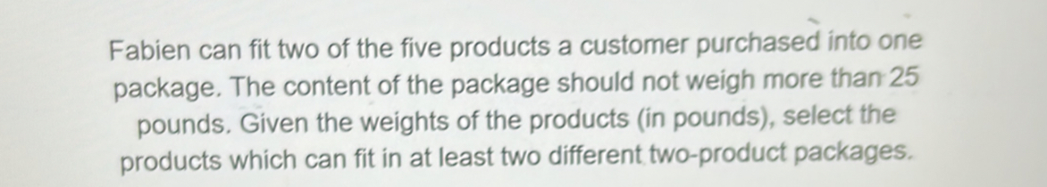 Fabien can fit two of the five products a customer purchased into one 
package. The content of the package should not weigh more than 25
pounds. Given the weights of the products (in pounds), select the 
products which can fit in at least two different two-product packages.