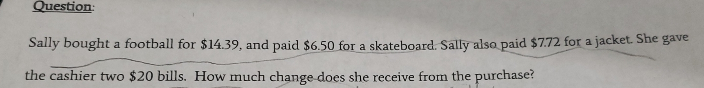 Sally bought a football for $14.39, and paid $6.50 for a skateboard. Sally also paid $7.72 for a jacket. She gave 
the cashier two $20 bills. How much change does she receive from the purchase?