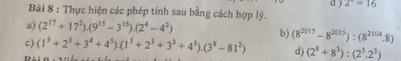 ) 2^x=16
Bải 8 : Thực hiện các phép tính sau bằng cách hợp lý. 
a) (2^(17)+17^2).(9^(15)-3^(15)).(2^4-4^2)
c) (1^3+2^3+3^4+4^5).(1^5+2^3+3^3+4^3).(3^8-81^2) b) (8^(2017)-8^(2015)):(8^(2104).8)
d) (2^8+8^3):(2^5.2^3)