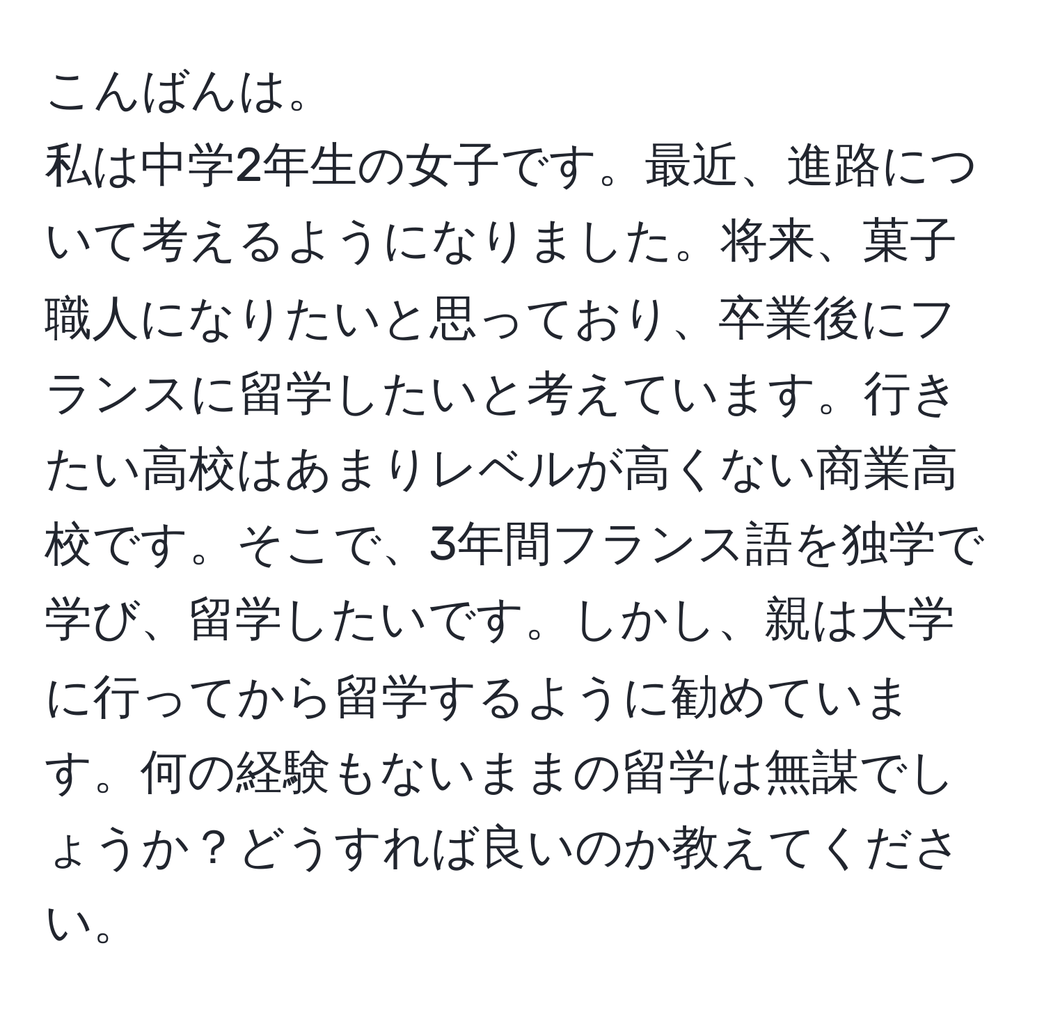 こんばんは。  
私は中学2年生の女子です。最近、進路について考えるようになりました。将来、菓子職人になりたいと思っており、卒業後にフランスに留学したいと考えています。行きたい高校はあまりレベルが高くない商業高校です。そこで、3年間フランス語を独学で学び、留学したいです。しかし、親は大学に行ってから留学するように勧めています。何の経験もないままの留学は無謀でしょうか？どうすれば良いのか教えてください。