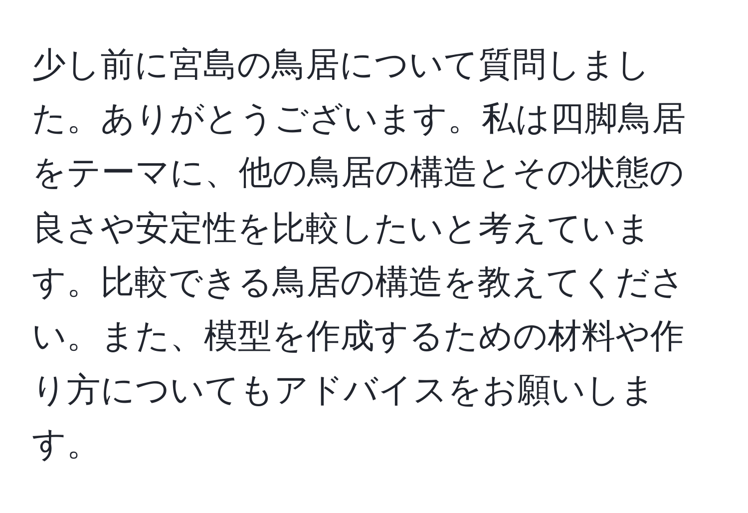 少し前に宮島の鳥居について質問しました。ありがとうございます。私は四脚鳥居をテーマに、他の鳥居の構造とその状態の良さや安定性を比較したいと考えています。比較できる鳥居の構造を教えてください。また、模型を作成するための材料や作り方についてもアドバイスをお願いします。