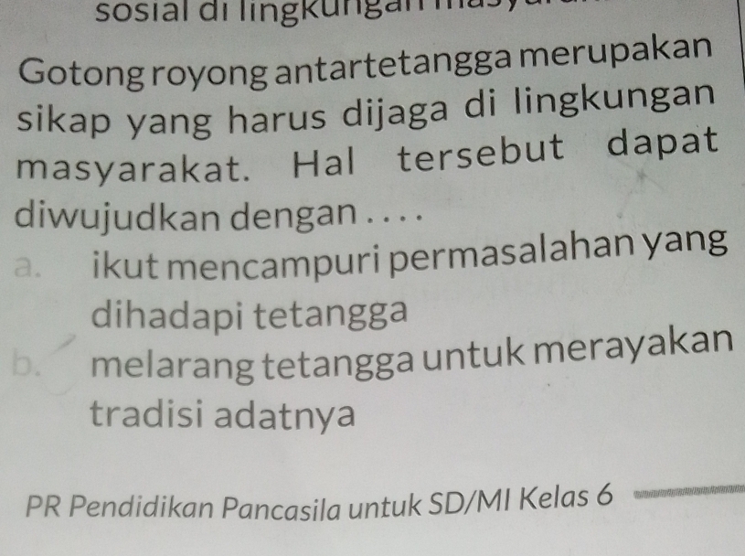 sosial di lingkungar ma
Gotong royong antartetangga merupakan
sikap yang harus dijaga di lingkungan
masyarakat. Hal tersebut dapat
diwujudkan dengan . . . .
a. ikut mencampuri permasalahan yang
dihadapi tetangga
b. melarang tetangga untuk merayakan
tradisi adatnya
PR Pendidikan Pancasila untuk SD/MI Kelas 6