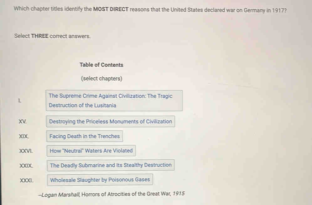 Which chapter titles identify the MOST DIRECT reasons that the United States declared war on Germany in 1917? 
Select THREE correct answers. 
Table of Contents 
(select chapters) 
L The Supreme Crime Against Civilization: The Tragic 
Destruction of the Lusitania 
XV. Destroying the Priceless Monuments of Civilization 
XIX. Facing Death in the Trenches 
XXVI. How "Neutral" Waters Are Violated 
XXIX. The Deadly Submarine and Its Stealthy Destruction 
XXXI. Wholesale Slaughter by Poisonous Gases 
-Logan Marshall, Horrors of Atrocities of the Great War, 1915