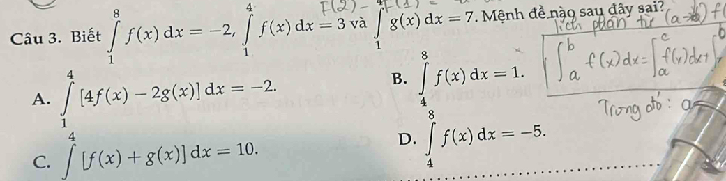 Biết ∈tlimits _1^8f(x)dx=-2, ∈tlimits _1^4f(x)dx=3· và ∈tlimits _1^rg(x)dx=7 Mệnh đề nào sau đây sai?
A. ∈tlimits _1^4[4f(x)-2g(x)]dx=-2.
B. ∈tlimits _4^8f(x)dx=1.
C. ∈t [f(x)+g(x)]dx=10.
D. ∈tlimits _4^8f(x)dx=-5.