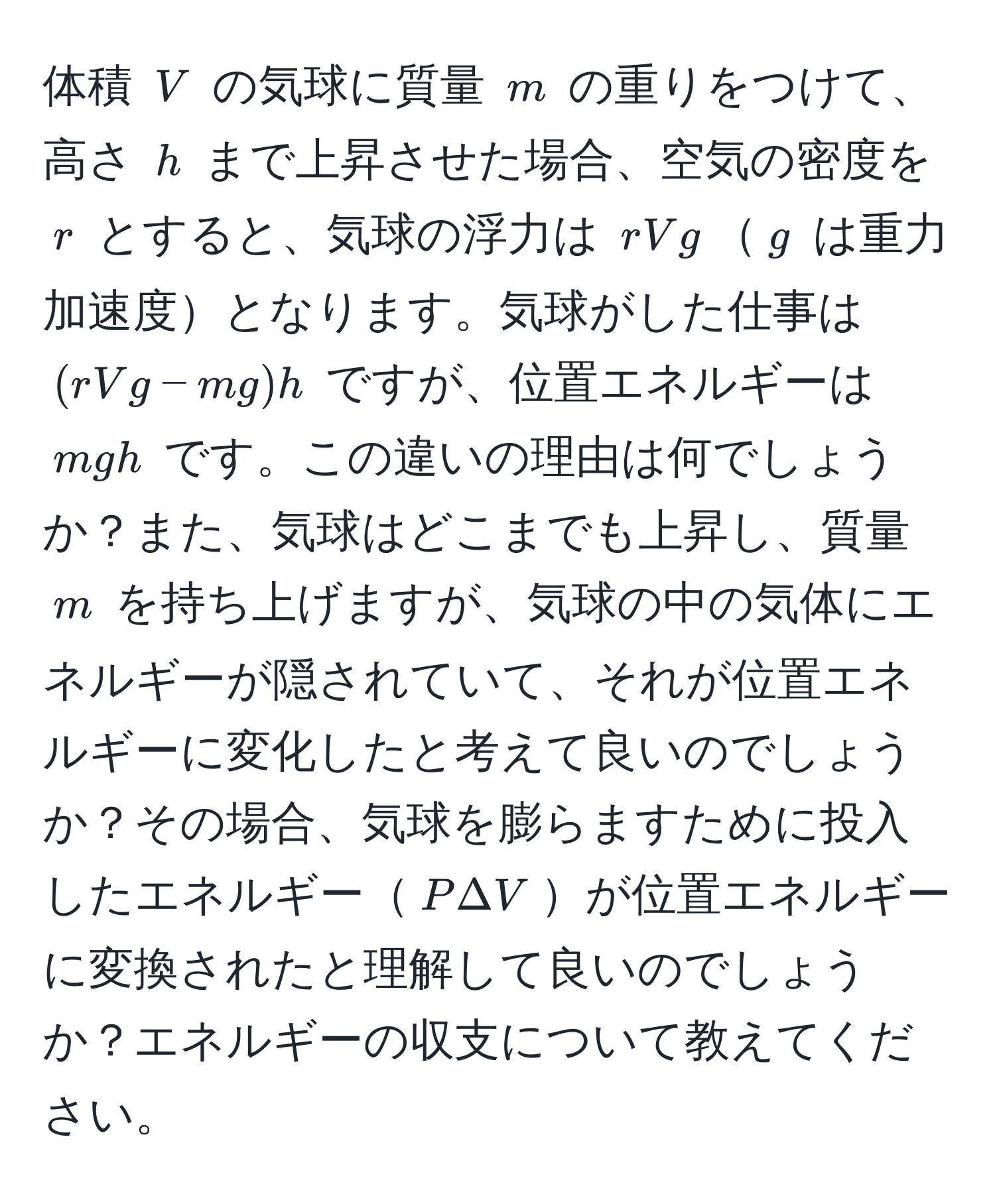 体積 $V$ の気球に質量 $m$ の重りをつけて、高さ $h$ まで上昇させた場合、空気の密度を $r$ とすると、気球の浮力は $rVg$$g$ は重力加速度となります。気球がした仕事は $(rVg - mg)h$ ですが、位置エネルギーは $mgh$ です。この違いの理由は何でしょうか？また、気球はどこまでも上昇し、質量 $m$ を持ち上げますが、気球の中の気体にエネルギーが隠されていて、それが位置エネルギーに変化したと考えて良いのでしょうか？その場合、気球を膨らますために投入したエネルギー$P Delta V$が位置エネルギーに変換されたと理解して良いのでしょうか？エネルギーの収支について教えてください。