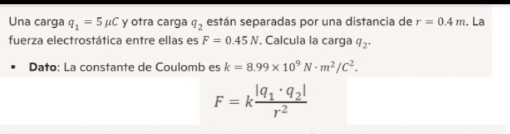 Una carga q_1=5mu C y otra carga q_2 están separadas por una distancia de r=0.4m. La 
fuerza electrostática entre ellas es F=0.45N. Calcula la carga q_2. 
Dato: La constante de Coulomb es k=8.99* 10^9N· m^2/C^2.
F=kfrac |q_1· q_2|r^2