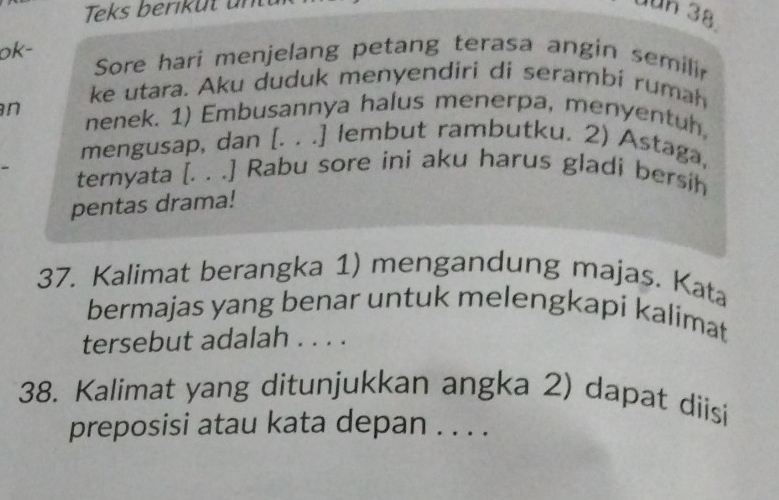 dun 38 
ok- 
Sore hari menjelang petang terasa angin semilin 
ke utara. Aku duduk menyendiri di serambi rumah 
n nenek. 1) Embusannya halus menerpa, menyentuh, 
mengusap, dan [. . .] lembut rambutku. 2) Astaga, 
ternyata [. . .] Rabu sore ini aku harus gladi bersih 
pentas drama! 
37. Kalimat berangka 1) mengandung majas. Kata 
bermajas yang benar untuk melengkapi kalimat 
tersebut adalah . . . . 
38. Kalimat yang ditunjukkan angka 2) dapat diisi 
preposisi atau kata depan . . . .