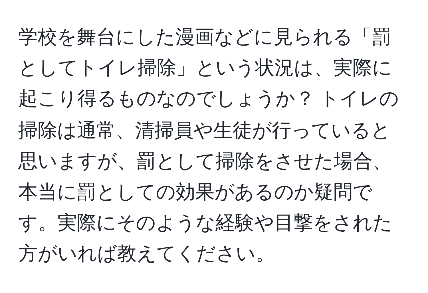 学校を舞台にした漫画などに見られる「罰としてトイレ掃除」という状況は、実際に起こり得るものなのでしょうか？ トイレの掃除は通常、清掃員や生徒が行っていると思いますが、罰として掃除をさせた場合、本当に罰としての効果があるのか疑問です。実際にそのような経験や目撃をされた方がいれば教えてください。