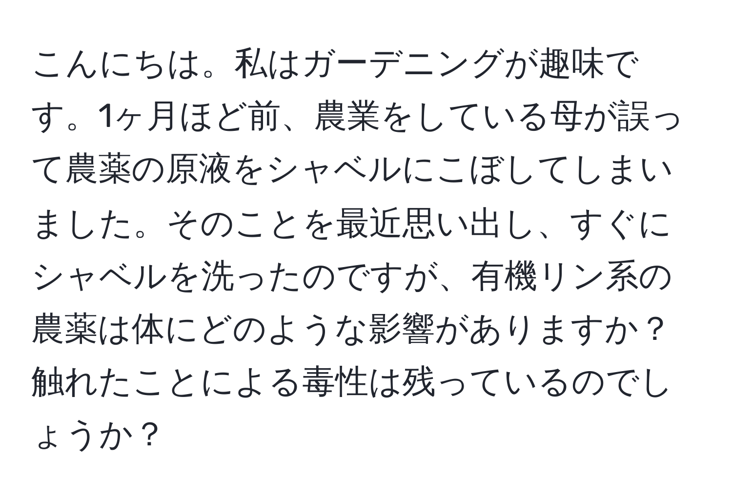 こんにちは。私はガーデニングが趣味です。1ヶ月ほど前、農業をしている母が誤って農薬の原液をシャベルにこぼしてしまいました。そのことを最近思い出し、すぐにシャベルを洗ったのですが、有機リン系の農薬は体にどのような影響がありますか？触れたことによる毒性は残っているのでしょうか？