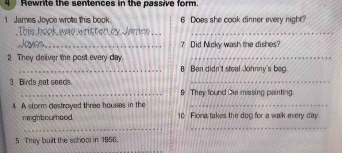 Rewrite the sentences in the passive form. 
1 James Joyce wrote this book. 6 Does she cook dinner every night? 
_ 
_ 
_7 Did Nicky wash the dishes? 
2 They deliver the post every day._ 
_8 Ben didn't steal Johnny's bag. 
3 Birds eat seeds. 
_ 
_9 They found the missing painting. 
4 A storm destroyed three houses in the_ 
neighbourhood. 10 Fiona takes the dog for a walk every day. 
_ 
_ 
5 They built the school in 1956.