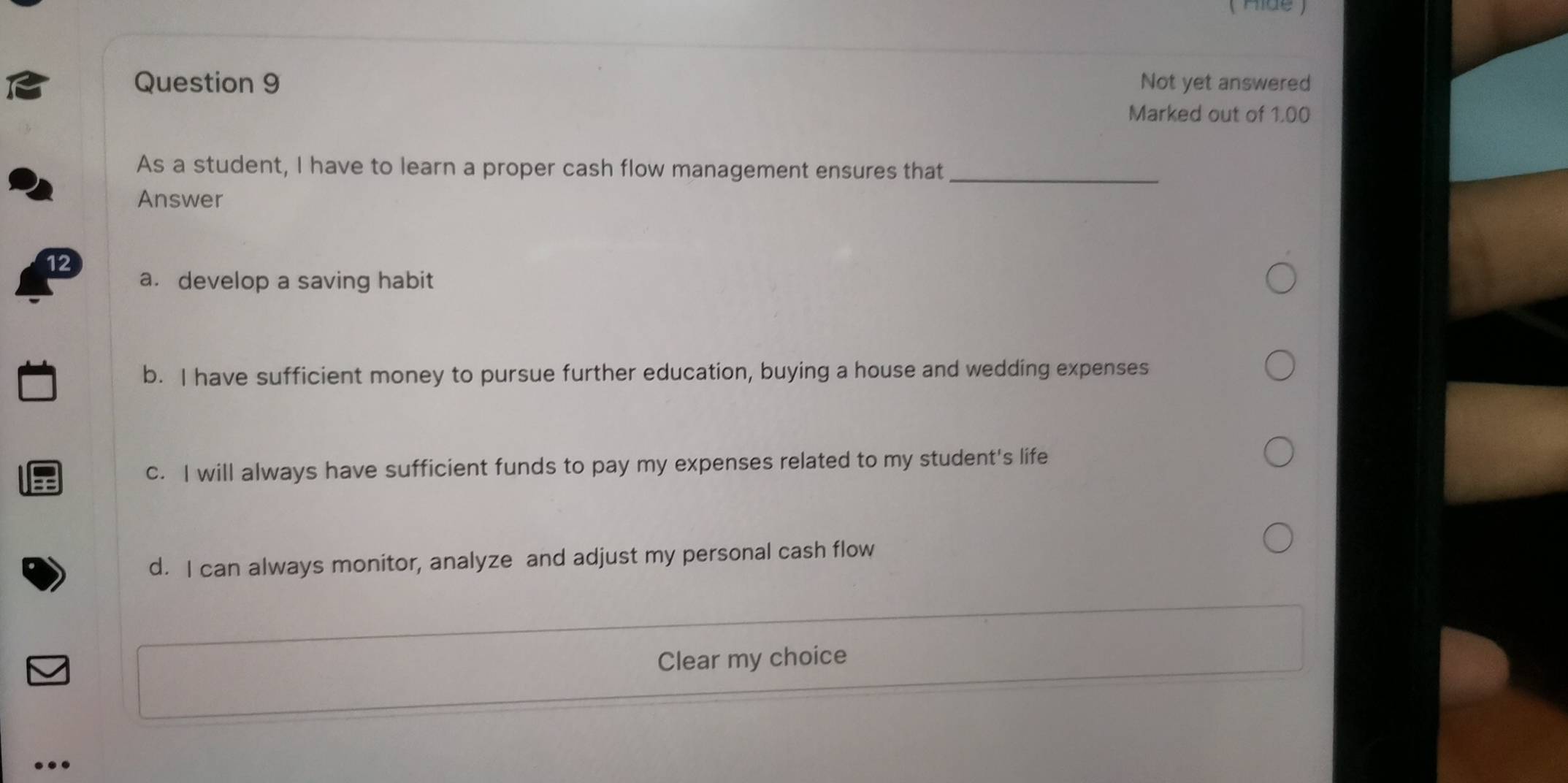 ( Aide )
Question 9 Not yet answered
Marked out of 1.00
As a student, I have to learn a proper cash flow management ensures that_
Answer
a. develop a saving habit
b. I have sufficient money to pursue further education, buying a house and wedding expenses
c. I will always have sufficient funds to pay my expenses related to my student's life
d. I can always monitor, analyze and adjust my personal cash flow
Clear my choice
..