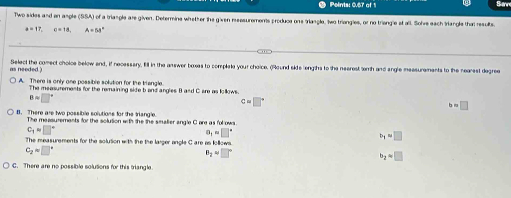 Points: 0.67 of 1 Sav
Two sides and an angle (SSA) of a triangle are given. Determine whether the given measurements produce one triangle, two triangles, or no triangle at all. Solve each triangle that results
a=17, c=18, A=58°
Select the correct choice below and, if necessary, fill in the answer boxes to complete your choice. (Round side lengths to the nearest tenth and angle measurements to the nearest degree
as needed.)
A. There is only one possible solution for the triangle.
The measurements for the remaining side b and angles B and C are as follows.
Bapprox □°
Capprox □°
b≈ □
B. There are two possible solutions for the triangle.
The measurements for the solution with the the smaller angle C are as follows.
C_1approx □°
B_1 ≈ □°
b_1approx □
The measurements for the solution with the the larger angle C are as follows.
C_2approx □°
B_2 ~ □°
b_2approx □
C. There are no possible solutions for this triangle.