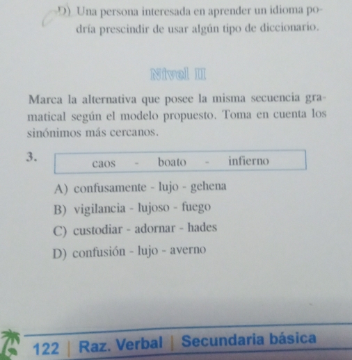 D) Una persona interesada en aprender un idioma po-
dría prescindir de usar algún tipo de diccionario.
Nivel II
Marca la alternativa que posee la misma secuencia gra-
matical según el modelo propuesto. Toma en cuenta los
sinónimos más cercanos.
3. caos boato infierno
A) confusamente - lujo - gehena
B) vigilancia - lujoso - fuego
C) custodiar - adornar - hades
D) confusión - lujo - averno
122 Raz. Verbal | Secundaria básica