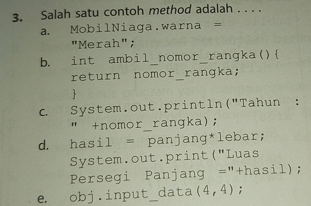 Salah satu contoh method adalah . . . . 
a. MobilNiaga.warna = 
"Merah"; 
b. int ambil nomor_ rangka ( ) 
return nomor_rangka; 
、 
c. System.out.println("Tahun : 
" +nomor_rangka); 
d. hasil = panjang*lebar; 
System.out.print("Luas 
Persegi Panjang = "+hasil); 
e. obj.input_ a data (4,4);