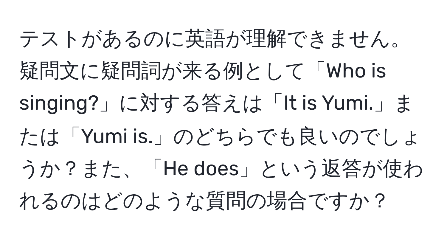 テストがあるのに英語が理解できません。疑問文に疑問詞が来る例として「Who is singing?」に対する答えは「It is Yumi.」または「Yumi is.」のどちらでも良いのでしょうか？また、「He does」という返答が使われるのはどのような質問の場合ですか？