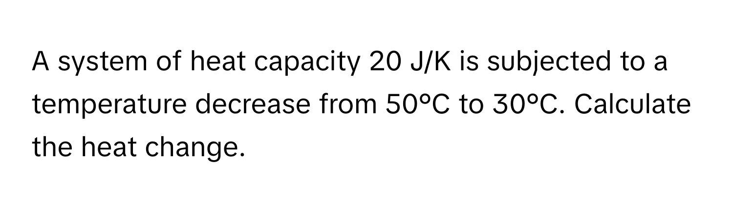 A system of heat capacity 20 J/K is subjected to a temperature decrease from 50°C to 30°C. Calculate the heat change.