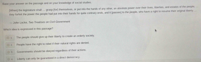 Base your answer on the passage and on your knowledge of social studies.
[When] the legislature shall ... grasp [for] themselves, or put into the hands of any other, an absolute power over their lives, liberties, and estates of the people, ...
they forfeit the power the people had put into their hands for quite contrary ends, and it [passes] to the people, who have a right to resume their original liberty....
— John Locke, Two Treatises on Civil Government
Which idea is expressed in this passage?
1. The people should give up their liberty to create an orderly society.
2. People have the right to rebel if their natural rights are denied.
3. Governments should be obeyed regardless of their actions.
4. Liberty can only be guaranteed in a direct democracy.