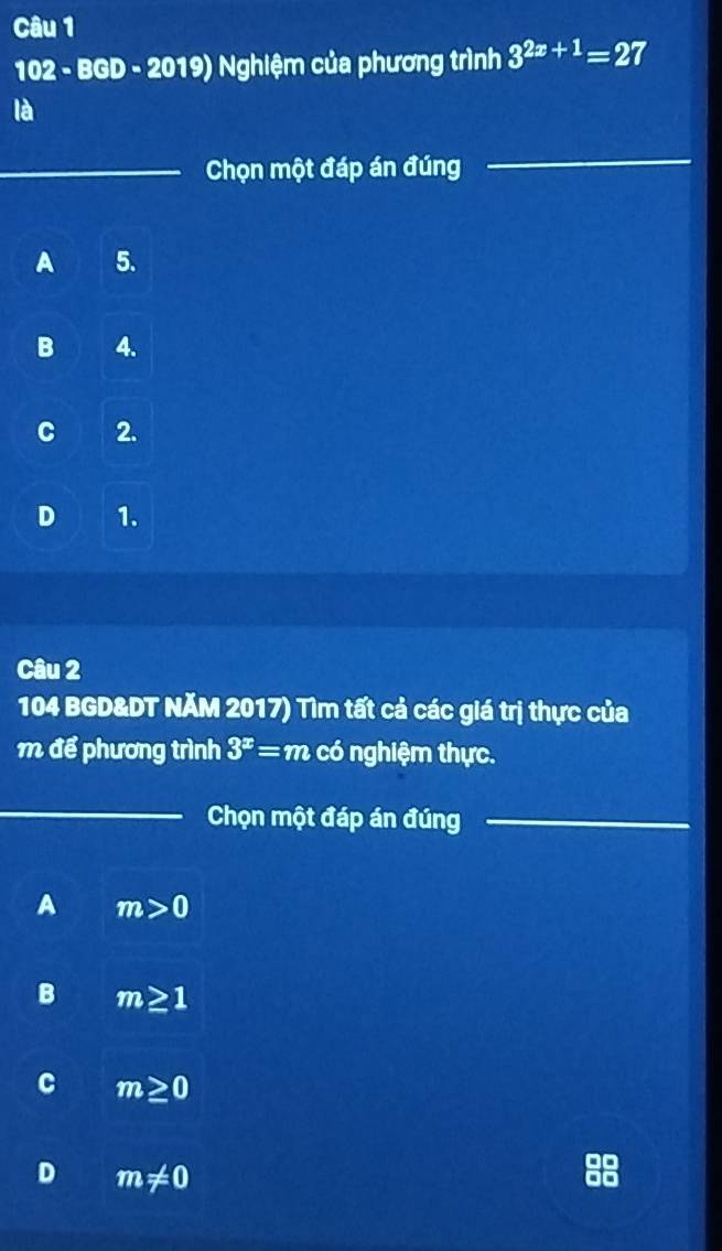 102 - BGD - 2019) Nghiệm của phương trình 3^(2x+1)=27
là
_Chọn một đáp án đúng
_
A 5.
B 4.
C 2.
D 1.
Câu 2
104 BGD&DT NÄM 2017) Tìm tất cả các giá trị thực của
m để phương trình 3^x=m có nghiệm thực.
_
Chọn một đáp án đúng_
A m>0
B m≥ 1
C m≥ 0
D m!= 0