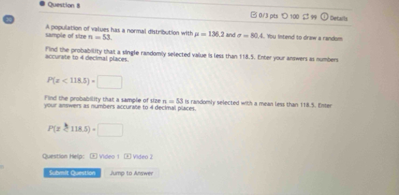 □ 0/3 pts つ 100 $ 99 Details 
A population of values has a normal distribution with mu =136.2
sample of size n=53. and sigma =80.4 You intend to draw a random 
Find the probability that a single randomly selected value is less than 118.5. Enter your answers as numbers 
accurate to 4 decimal places.
P(x<118.5)=□
Find the probability that a sample of size n=53 is randomly selected with a mean less than 118.5. Enter 
your answers as numbers accurate to 4 decimal places.
P(x<118.5)=□
Question Help: - Video 1 Video 2 
Submit Question Jump to Answer