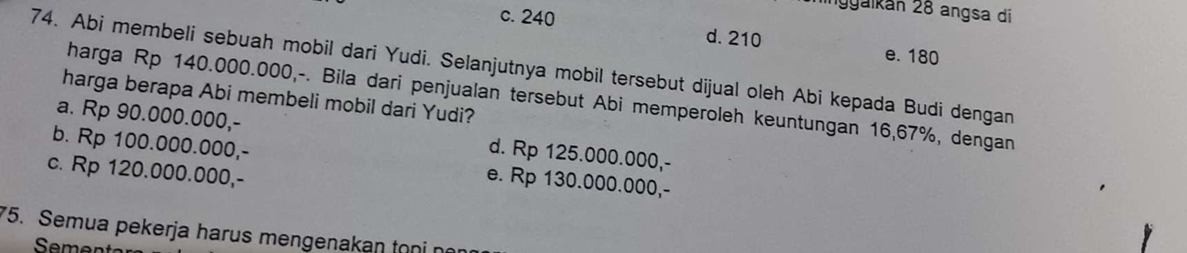 ninggaikán 28 angsa di
c. 240
d. 210
e. 180
74. Abi membeli sebuah mobil dari Yudi. Selanjutnya mobil tersebut dijual oleh Abi kepada Budi dengan
harga berapa Abi membeli mobil dari Yudi?
harga Rp 140.000.000,-. Bila dari penjualan tersebut Abi memperoleh keuntungan 16,67%, dengan
a. Rp 90.000.000,- d. Rp 125.000.000,-
b. Rp 100.000.000,- e. Rp 130.000.000,-
c. Rp 120.000.000,-
5. Semua pekerja harus mengenakan tọni no