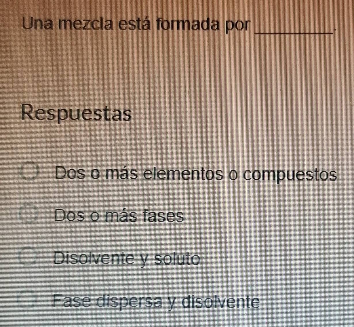 Una mezcia está formada por_
Respuestas
Dos o más elementos o compuestos
Dos o más fases
Disolvente y soluto
Fase dispersa y disolvente