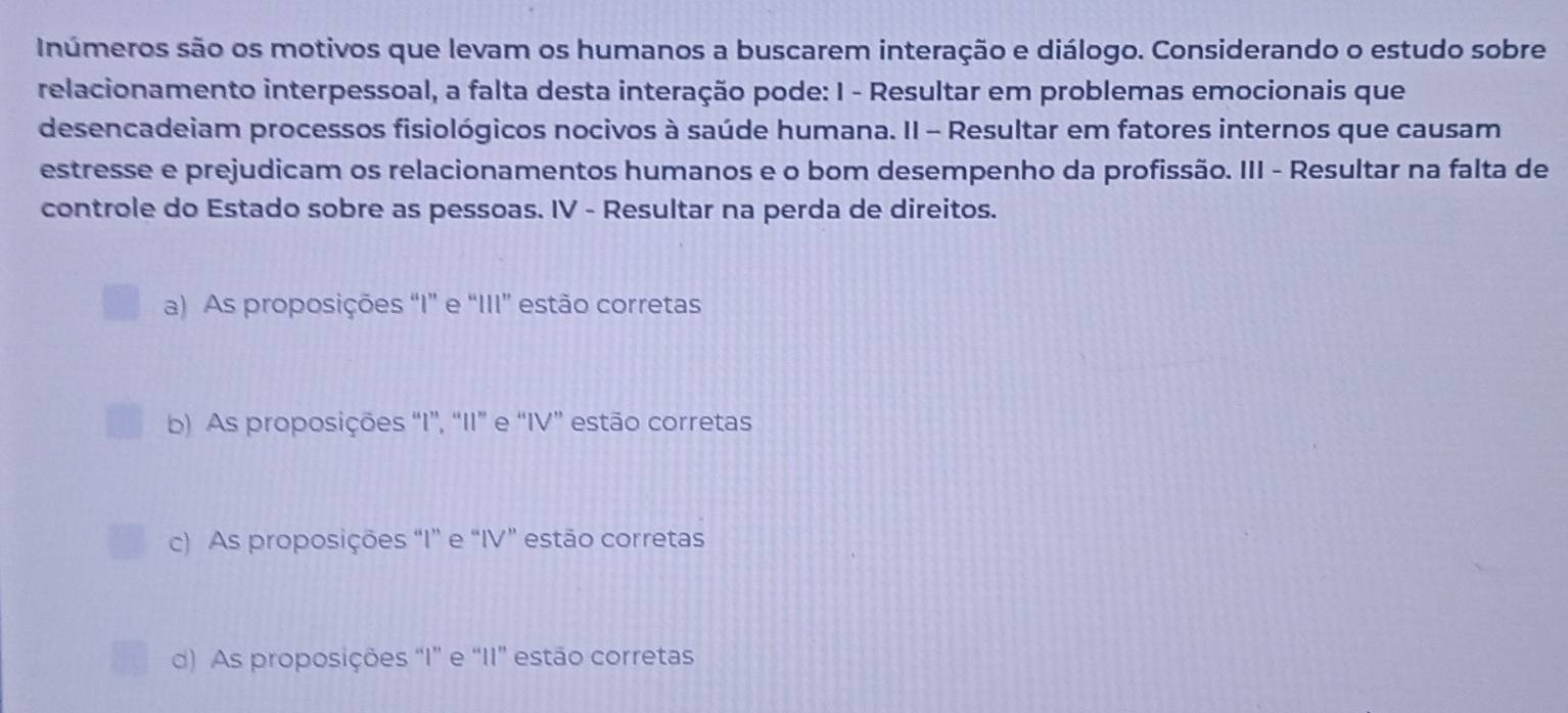 Inúmeros são os motivos que levam os humanos a buscarem interação e diálogo. Considerando o estudo sobre
relacionamento interpessoal, a falta desta interação pode: I - Resultar em problemas emocionais que
desencadeiam processos fisiológicos nocivos à saúde humana. II - Resultar em fatores internos que causam
estresse e prejudicam os relacionamentos humanos e o bom desempenho da profissão. III - Resultar na falta de
controle do Estado sobre as pessoas. IV - Resultar na perda de direitos.
a) As proposições “I” e “III” estão corretas
b) As proposições “I”, “II” e “IV” estão corretas
c) As proposições “I” e “IV” estão corretas
d) As proposições “I” e “II” estão corretas