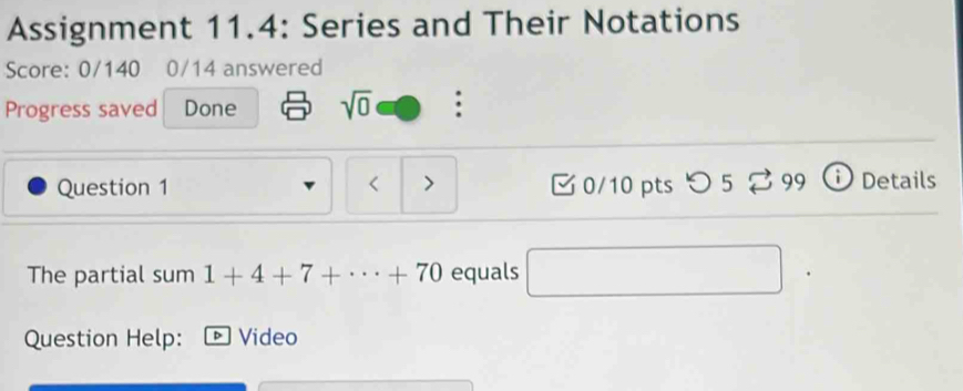 Assignment 11.4: Series and Their Notations 
Score: 0/140 0/14 answered 
Progress saved Done sqrt(0) : 
Question 1 < > 0/10 pts つ 5 % 99 Details 
The partial sum 1+4+7+·s +70 equals 
Question Help: Video