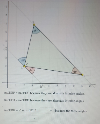 9
8
7 E
6
58°
5
G4
3
58°
x°
2 D
37°
37°
1
F
1 2 3 4° 5 6 7 8 9 10
m∠ DEF=m∠ EDG because they are alternate interior angles.
m∠ EFD=m∠ FDH because they are alternate interior angles.
m∠ EDG+x°+m∠ FDH=□ circ because the three angles