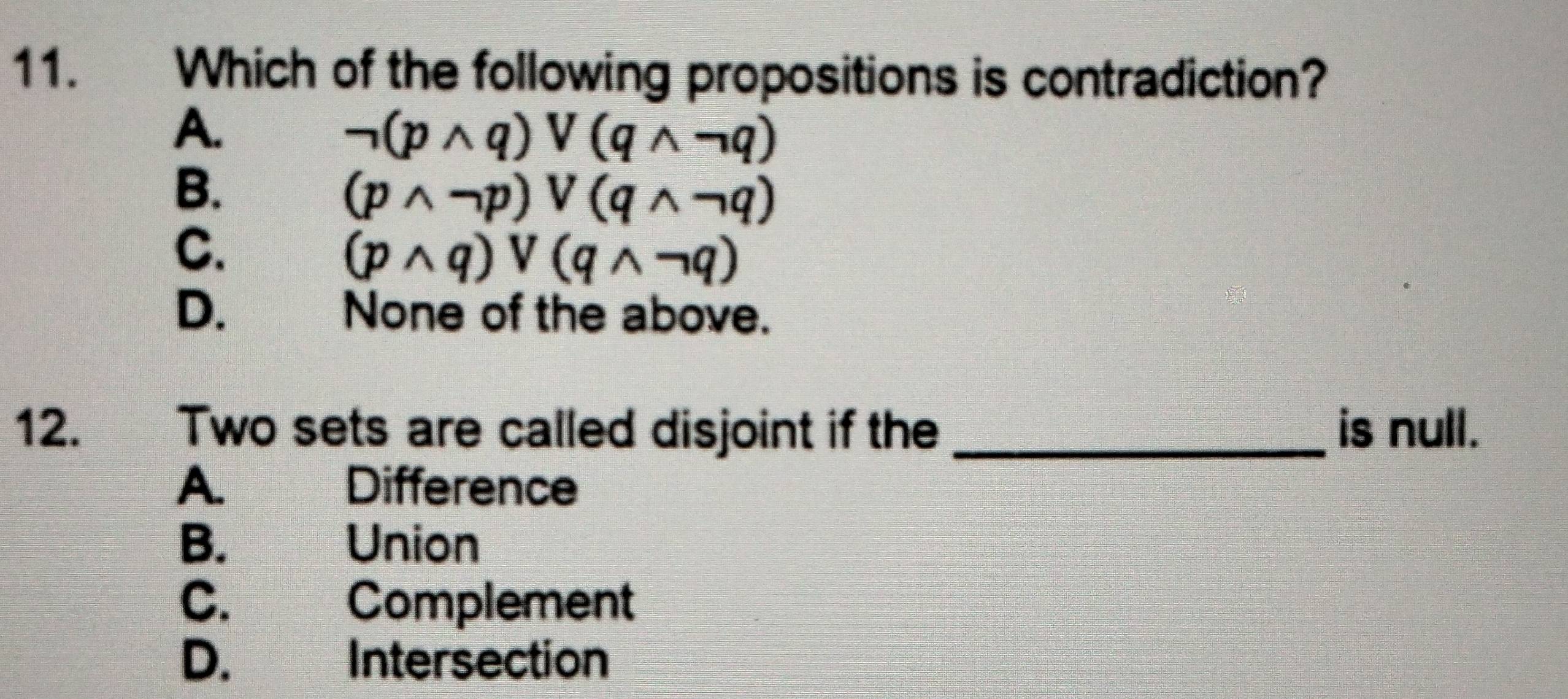 Which of the following propositions is contradiction?
A.
neg (pwedge q)vee (qwedge neg q)
B、
(pwedge neg p)vee (qwedge neg q)
C.
(pwedge q)vee (qwedge neg q)
D. औ None of the above.
12. Two sets are called disjoint if the _is null.
A. . Difference
B. Union
C. Complement
D. Intersection