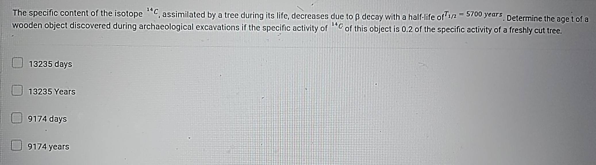 The specific content of the isotope^(14)C , assimilated by a tree during its life, decreases due to β decay with a half-life of T_1/2=5700years. Determine the age t of a
wooden object discovered during archaeological excavations if the specific activity of **¢ of this object is 0.2 of the specific activity of a freshly cut tree.
13235 days
13235 Years
9174 days
9174 years