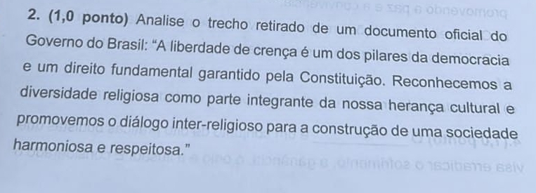 (1,0 ponto) Analise o trecho retirado de um documento oficial do 
Governo do Brasil: "A liberdade de crença é um dos pilares da democracia 
e um direito fundamental garantido pela Constituição. Reconhecemos a 
diversidade religiosa como parte integrante da nossa herança cultural e 
promovemos o diálogo inter-religioso para a construção de uma sociedade 
harmoniosa e respeitosa."