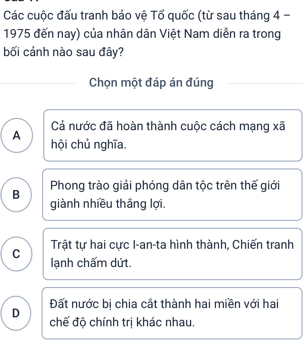 Các cuộc đấu tranh bảo vệ Tổ quốc (từ sau tháng 4 -
1975 đến nay) của nhân dân Việt Nam diễn ra trong
bối cảnh nào sau đây?
Chọn một đáp án đúng
Cả nước đã hoàn thành cuộc cách mạng xã
A
hội chủ nghĩa.
Phong trào giải phóng dân tộc trên thế giới
B
giành nhiều thắng lợi.
Trật tự hai cực I-an-ta hình thành, Chiến tranh
C
lạnh chấm dứt.
Đất nước bị chia cắt thành hai miền với hai
D
chế độ chính trị khác nhau.