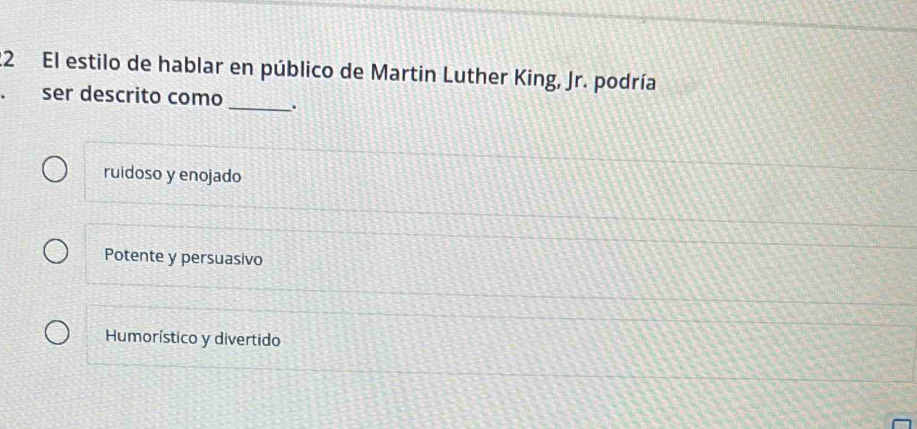 El estilo de hablar en público de Martin Luther King, Jr. podría
ser descrito como _.
ruidoso y enojado
Potente y persuasivo
Humorístico y divertido