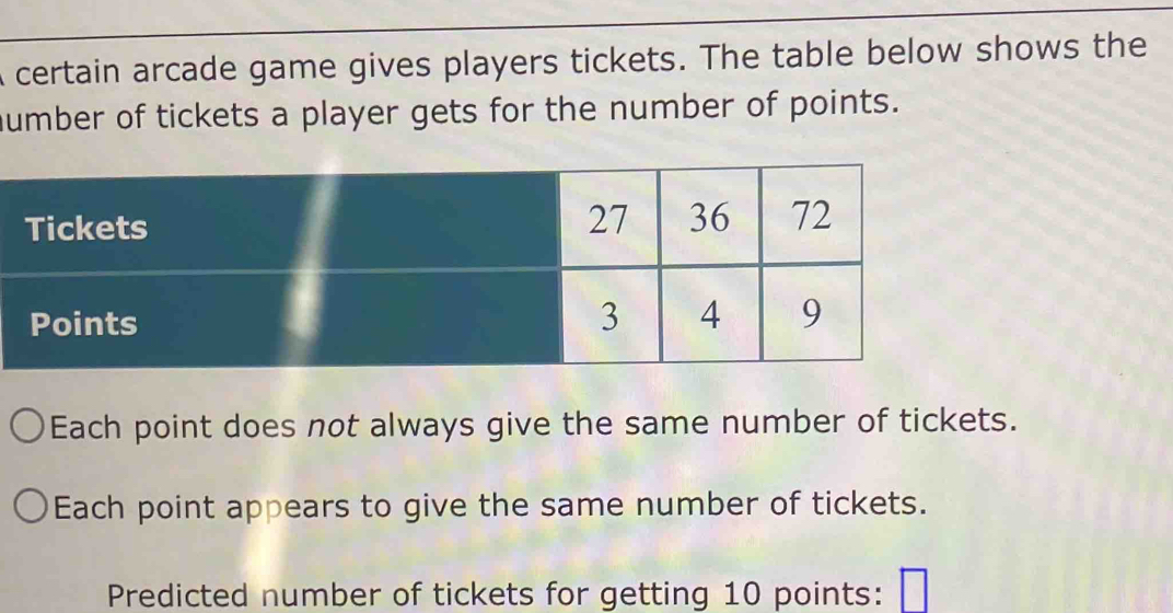 certain arcade game gives players tickets. The table below shows the 
humber of tickets a player gets for the number of points. 
Each point does not always give the same number of tickets. 
Each point appears to give the same number of tickets. 
Predicted number of tickets for getting 10 points: