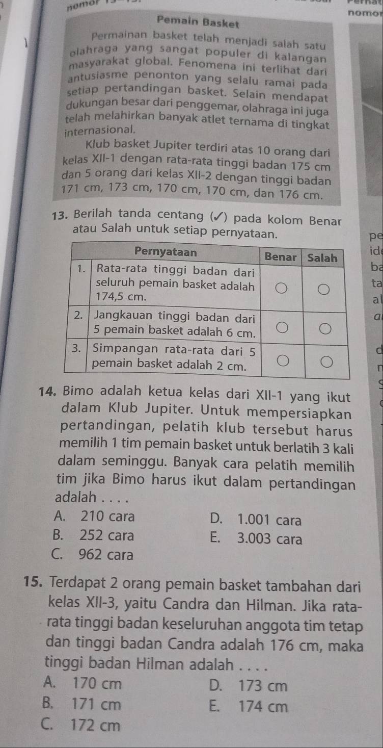 nomol
nomor
Pemain Basket
Permainan basket telah menjadi salah satu
elahraga yang sangat populer di kalangan 
masyarakat global. Fenomena ini terlihat dari
antusiasme penonton yang selalu ramai pada
setiap pertandingan basket. Selain mendapat
dukungan besar dari penggemar, olahraga ini juga
telah melahirkan banyak atlet ternama di tingkat
internasional.
Klub basket Jupiter terdiri atas 10 orang dari
kelas XII- 1 dengan rata-rata tinggi badan 175 cm
dan 5 orang dari kelas XII- 2 dengan tinggi badan
171 cm, 173 cm, 170 cm, 170 cm, dan 176 cm.
13. Berilah tanda centang (✓) pada kolom Benar
atau Salah untuk setiap pernyataan.
pe
id
ba
ta
al
a
d
r
14. Bimo adalah ketua kelas dari XII- 1 yang ikut
dalam Klub Jupiter. Untuk mempersiapkan
pertandingan, pelatih klub tersebut harus
memilih 1 tim pemain basket untuk berlatih 3 kali
dalam seminggu. Banyak cara pelatih memilih
tim jika Bimo harus ikut dalam pertandingan
adalah . . . .
A. 210 cara D. 1.001 cara
B. 252 cara E. 3.003 cara
C. 962 cara
15. Terdapat 2 orang pemain basket tambahan dari
kelas XII- 3, yaitu Candra dan Hilman. Jika rata-
rata tinggi badan keseluruhan anggota tim tetap
dan tinggi badan Candra adalah 176 cm, maka
tinggi badan Hilman adalah . . . .
A. 170 cm D. 173 cm
B. 171 cm E. 174 cm
C. 172 cm