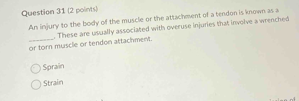 An injury to the body of the muscle or the attachment of a tendon is known as a
. These are usually associated with overuse injuries that involve a wrenched
_or torn muscle or tendon attachment.
Sprain
Strain