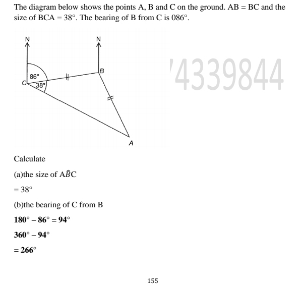 The diagram below shows the points A, B and C on the ground. AB=BC and the 
size of BCA=38°. The bearing of B from C is 086°. 
N 
N
B
86°
c 38°
4339844
A
Calculate 
(a)the size of Ahat BC
=38°
(b)the bearing of C from B
180°-86°=94°
360°-94°
=266°
155