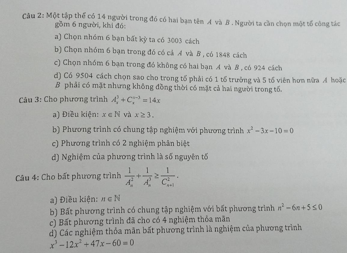 Một tập thể có 14 người trong đó có hai bạn tên A và B . Người ta cần chọn một tố công tác
gồm 6 người, khi đó:
a) Chọn nhóm 6 bạn bất kỳ ta có 3003 cách
b) Chọn nhóm 6 bạn trong đó có cả A và B , có 1848 cách
c) Chọn nhóm 6 bạn trong đó không có hai bạn A và B , có 924 cách
d) Có 9504 cách chọn sao cho trong tổ phải có 1 tổ trưởng và 5 tổ viên hơn nữa A hoặc
B phải có mặt nhưng không đồng thời có mặt cả hai người trong tổ.
Câu 3: Cho phương trình A_x^(3+C_x^(x-3)=14x
a) Điều kiện: x∈ N và x≥ 3.
b) Phương trình có chung tập nghiệm với phương trình x^2)-3x-10=0
c) Phương trình có 2 nghiệm phân biệt
d) Nghiệm của phương trình là số nguyên tố
*Câu 4: Cho bất phương trình frac 1(A_n)^2+frac 1(A_n)^3≥ frac 1(C_n+1)^2.
a) Điều kiện: n∈ N
b) Bất phương trình có chung tập nghiệm với bất phương trình n^2-6n+5≤ 0
c) Bất phương trình đã cho có 4 nghiệm thỏa mãn
d) Các nghiệm thỏa mãn bất phương trình là nghiệm của phương trình
x^3-12x^2+47x-60=0