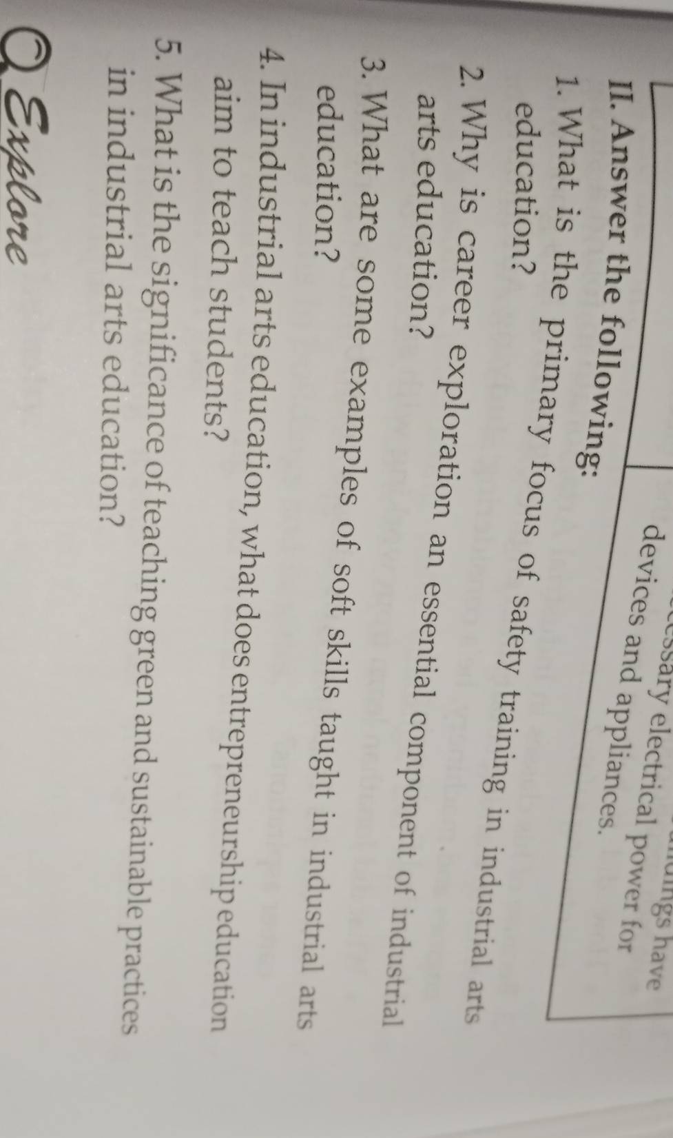 huings have 
essary electrical power for 
devices and appliances. 
II. Answer the following: 
education? 
1. What is the primary focus of safety training in industrial arts 
2. Why is career exploration an essential component of industrial 
arts education? 
3. What are some examples of soft skills taught in industrial arts 
education? 
4. In industrial arts education, what does entrepreneurship education 
aim to teach students? 
5. What is the significance of teaching green and sustainable practices 
in industrial arts education? 
Explore