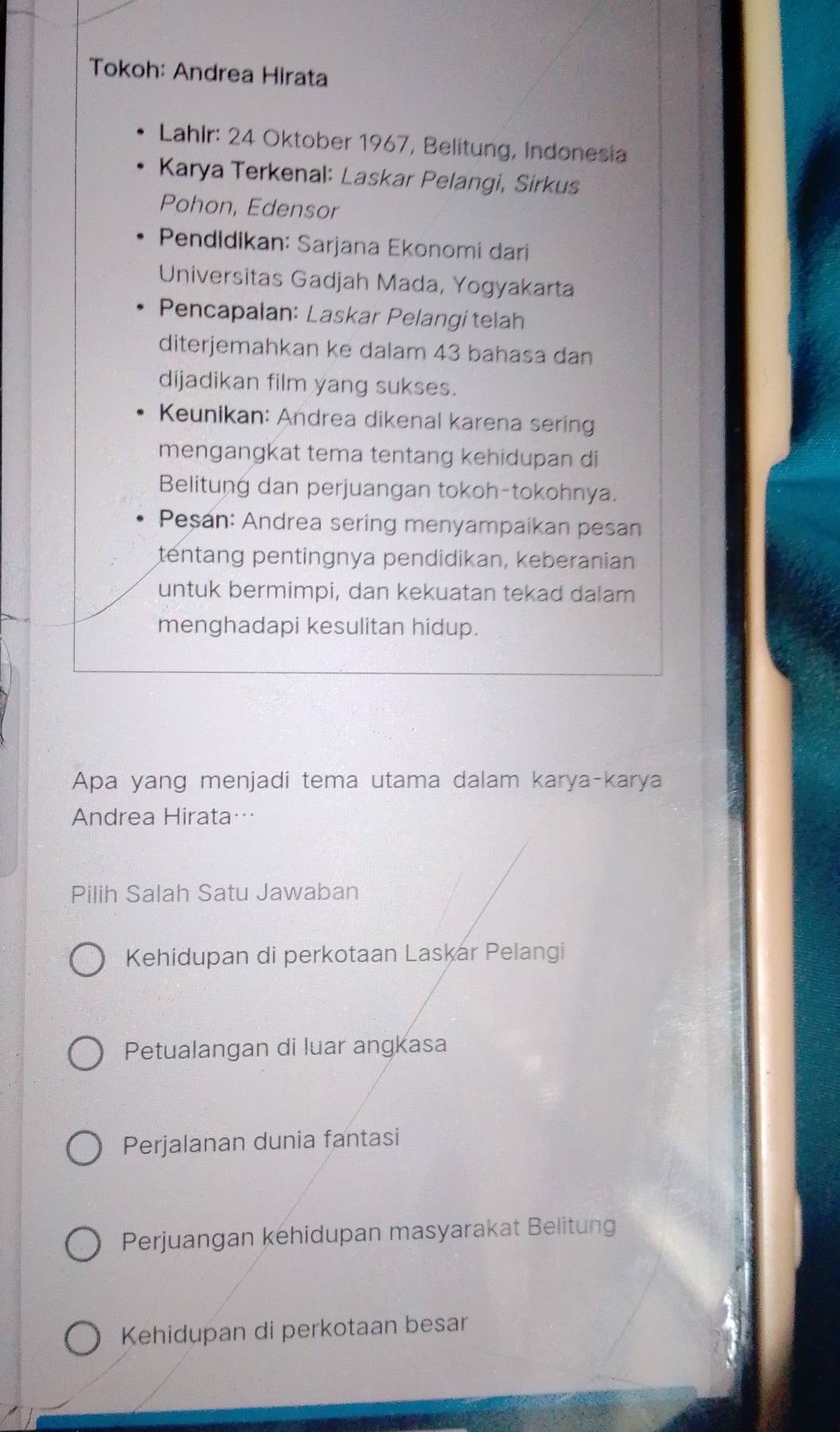 Tokoh: Andrea Hirata
Lahlr: 24 Oktober 1967, Belitung, Indonesia
Karya Terkenal: Laskar Pelangi, Sirkus
Pohon, Edensor
Pendidikan: Sarjana Ekonomi dari
Universitas Gadjah Mada, Yogyakarta
Pencapalan: Laskar Pelangi telah
diterjemahkan ke dalam 43 bahasa dan
dijadikan film yang sukses.
Keunikan: Andrea dikenal karena sering
mengangkat tema tentang kehidupan di
Belitung dan perjuangan tokoh-tokohnya.
Peşan: Andrea sering menyampaikan pesan
tentang pentingnya pendidikan, keberanian
untuk bermimpi, dan kekuatan tekad dalam
menghadapi kesulitan hidup.
Apa yang menjadi tema utama dalam karya-karya
Andrea Hirata…
Pilih Salah Satu Jawaban
Kehidupan di perkotaan Laskar Pelangi
Petualangan di luar angkasa
Perjalanan dunia fantasi
Perjuangan kehidupan masyarakat Belitung
Kehidupan di perkotaan besar